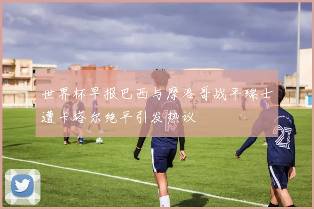 世界杯早报巴西与摩洛哥战平瑞士遭卡塔尔绝平引发热议