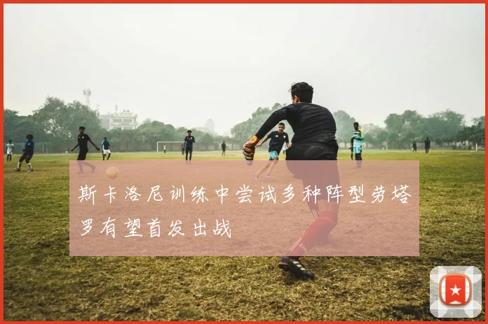 斯卡洛尼训练中尝试多种阵型劳塔罗有望首发出战