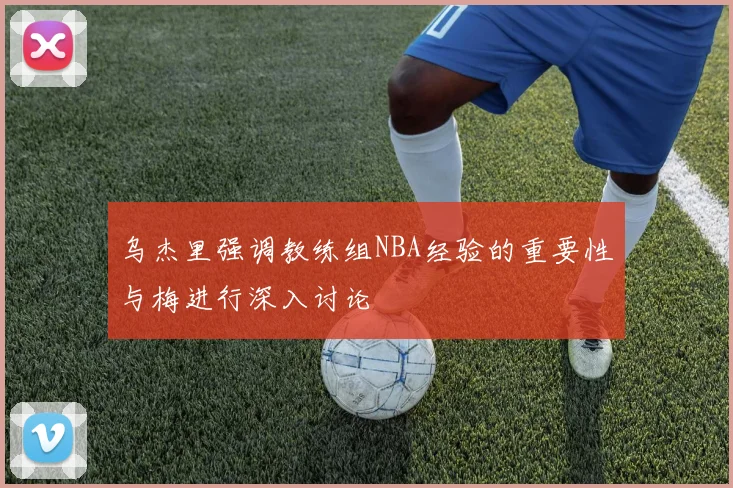 乌杰里强调教练组NBA经验的重要性与梅进行深入讨论