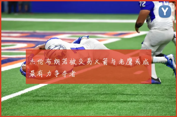 杰伦布朗若被交易火箭与老鹰或成最有力争夺者