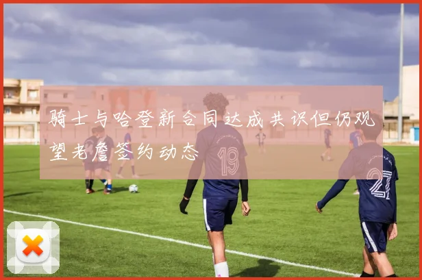 骑士与哈登新合同达成共识但仍观望老詹签约动态