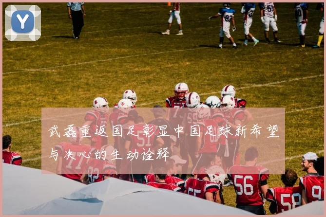 武磊重返国足彰显中国足球新希望与决心的生动诠释