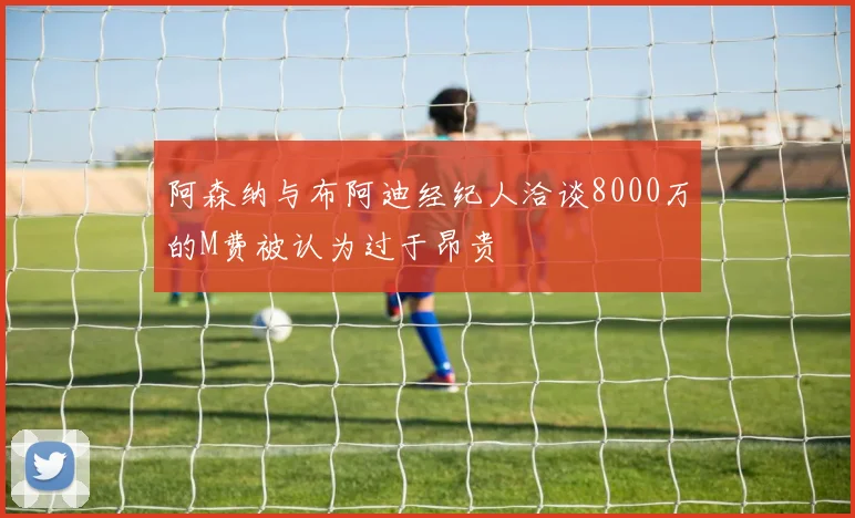 阿森纳与布阿迪经纪人洽谈8000万的M费被认为过于昂贵