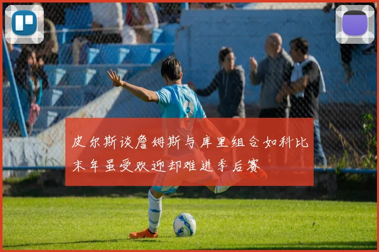 皮尔斯谈詹姆斯与库里组合如科比末年虽受欢迎却难进季后赛