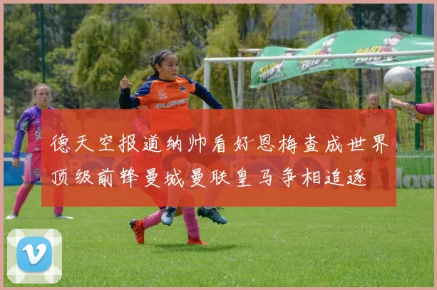 德天空报道纳帅看好恩梅查成世界顶级前锋曼城曼联皇马争相追逐
