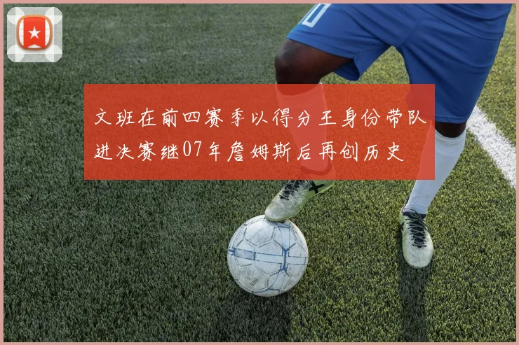 文班在前四赛季以得分王身份带队进决赛继07年詹姆斯后再创历史