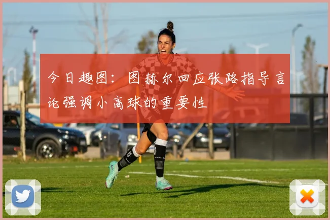 今日趣图：图赫尔回应张路指导言论强调小高球的重要性