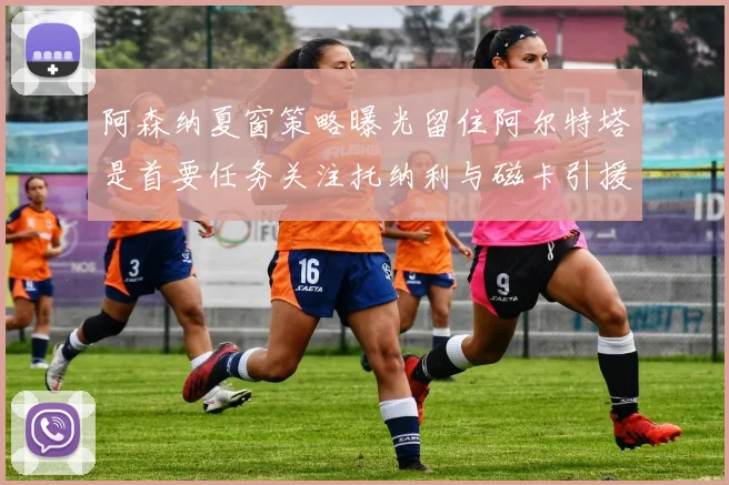 阿森纳夏窗策略曝光留住阿尔特塔是首要任务关注托纳利与磁卡引援动态