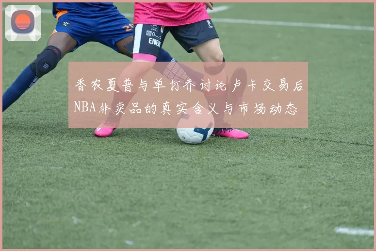 香农夏普与单打乔讨论卢卡交易后NBA非卖品的真实含义与市场动态