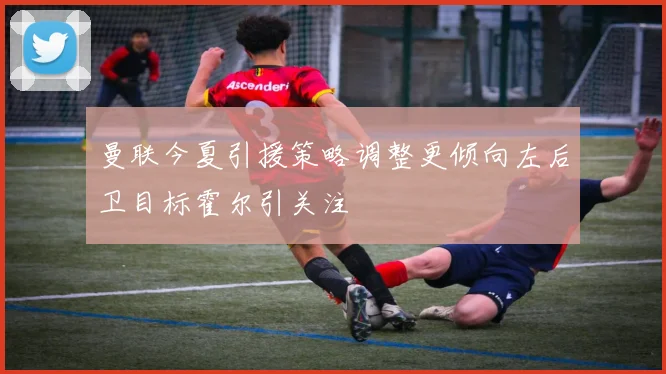 曼联今夏引援策略调整更倾向左后卫目标霍尔引关注