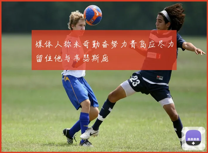 媒体人称米奇勤奋努力青岛应尽力留住他与韦瑟斯庞