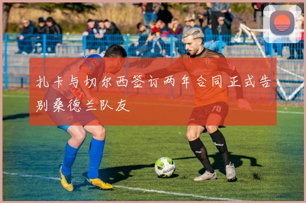 扎卡与切尔西签订两年合同正式告别桑德兰队友